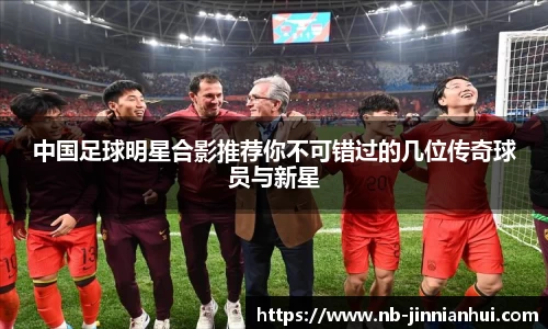 中国足球明星合影推荐你不可错过的几位传奇球员与新星